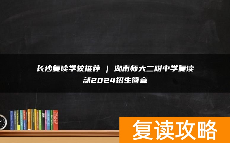 长沙复读学校推荐 | 湖南师大二附中学复读部2024招生简章