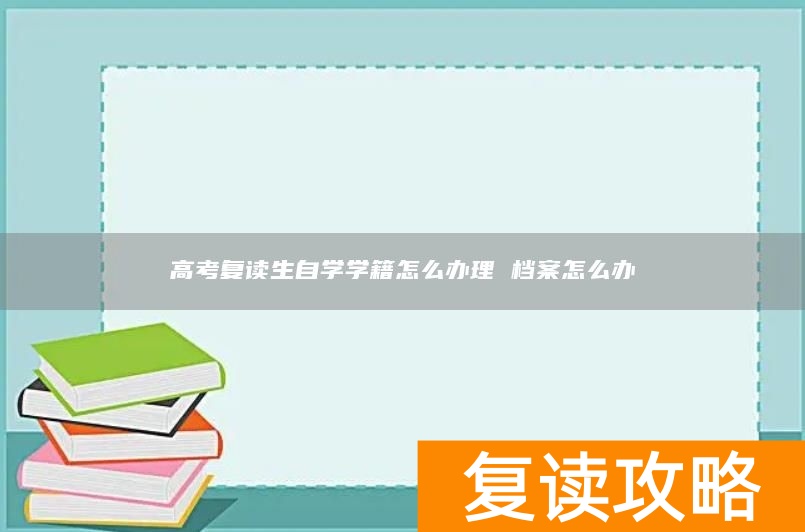 高考复读生自学学籍怎么办理 档案怎么办
