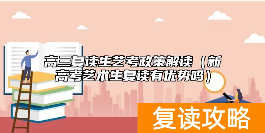 高三复读生艺考政策解读（新高考艺术生复读有优势吗）