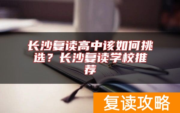 长沙复读高中该如何挑选？长沙复读学校推荐