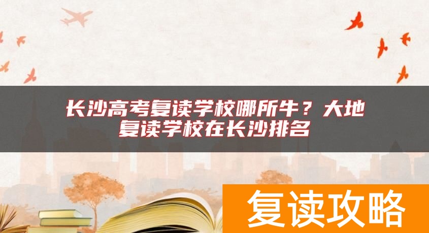 长沙高考复读学校哪所牛?大地复读学校在长沙排名
