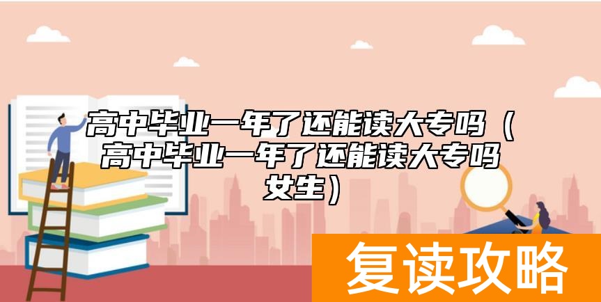 高中毕业一年了还能读大专吗(高中毕业一年了还能读大专吗女生)