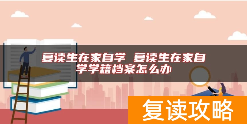 复读生在家自学 复读生在家自学学籍档案怎么办