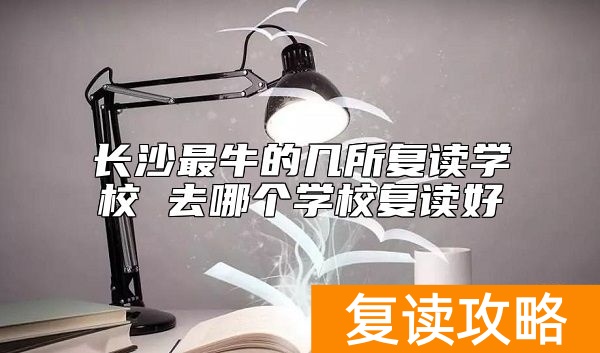 长沙最牛的几所复读学校 去哪个学校复读好