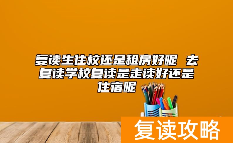 复读生住校还是租房好呢 去复读学校复读是走读好还是住宿呢