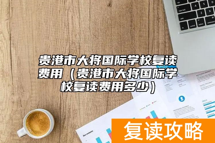 贵港市大将国际学校复读费用（贵港市大将国际学校复读费用多少）