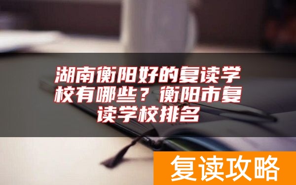 湖南衡阳好的复读学校有哪些？衡阳市复读学校排名