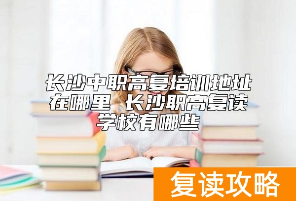 长沙中职高复培训地址在哪里 长沙职高复读学校有哪些