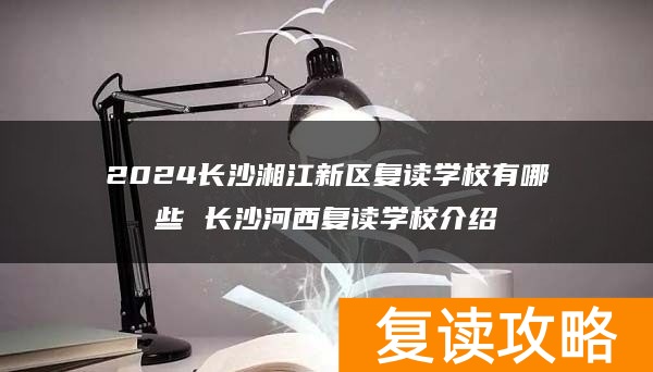 2024长沙湘江新区复读学校有哪些 长沙河西复读学校介绍