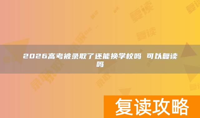2026高考被录取了还能换学校吗 可以复读吗