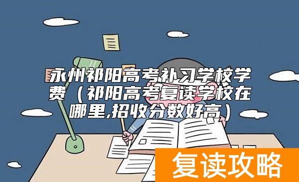 永州祁阳高考补习学校学费（祁阳高考复读学校在哪里,招收分数好高）
