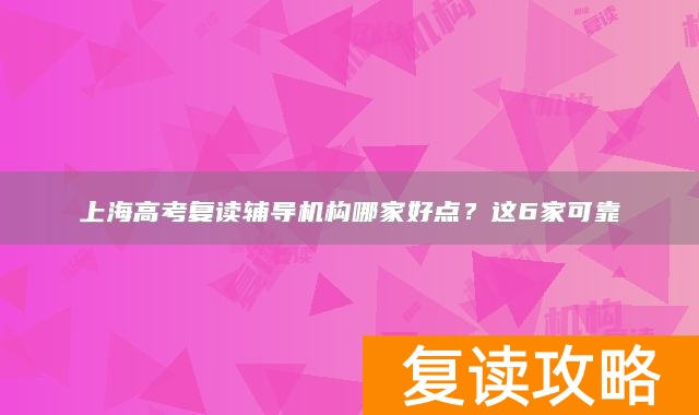上海高考复读辅导机构哪家好点？这6家可靠