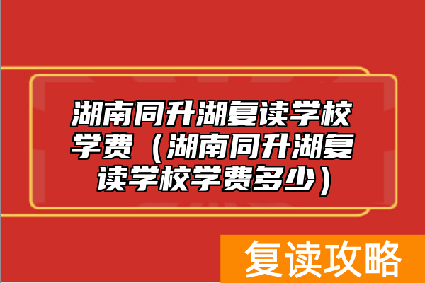 湖南同升湖复读学校学费（湖南同升湖复读学校学费多少）