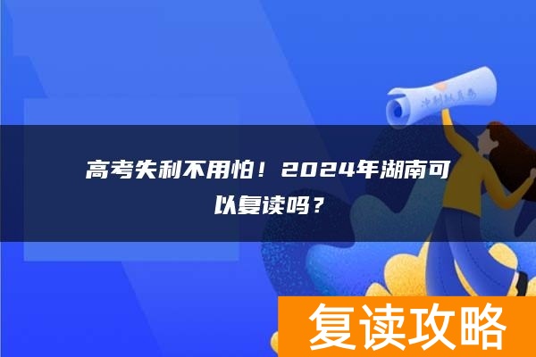 高考失利不用怕！2024年湖南可以复读吗？