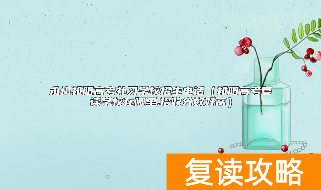 永州祁阳高考补习学校招生电话（祁阳高考复读学校在哪里,招收分数好高）