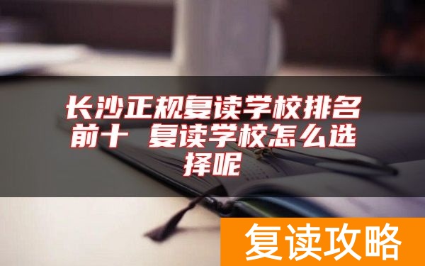 长沙正规复读学校排名前十 复读学校怎么选择呢