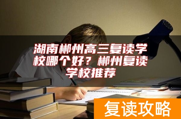 湖南郴州高三复读学校哪个好？郴州复读学校推荐