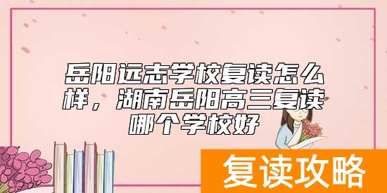岳阳远志学校复读怎么样，湖南岳阳高三复读哪个学校好