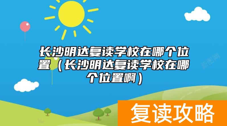长沙明达复读学校在哪个位置（长沙明达复读学校在哪个位置啊）