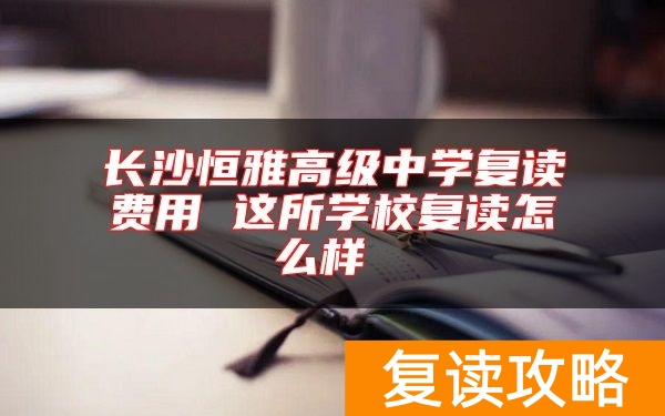 长沙恒雅高级中学复读费用 这所学校复读怎么样