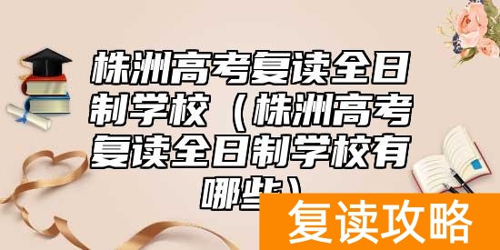 株洲高考复读全日制学校（株洲高考复读全日制学校有哪些）
