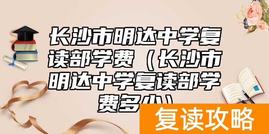 长沙市明达中学复读部学费（长沙市明达中学复读部学费多少）