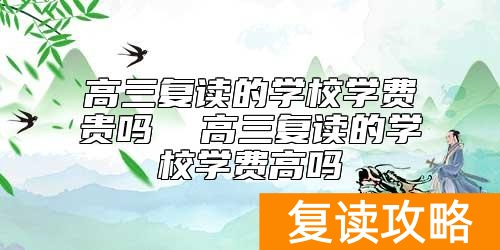 高三复读的学校学费贵吗  高三复读的学校学费高吗