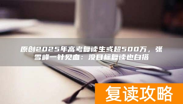 原创2025年高考复读生或超500万,张雪峰一针见血:没目标复读也白搭
