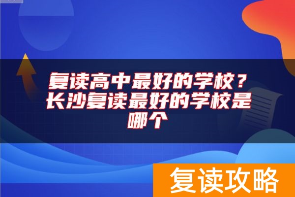 复读高中最好的学校？长沙复读最好的学校是哪个