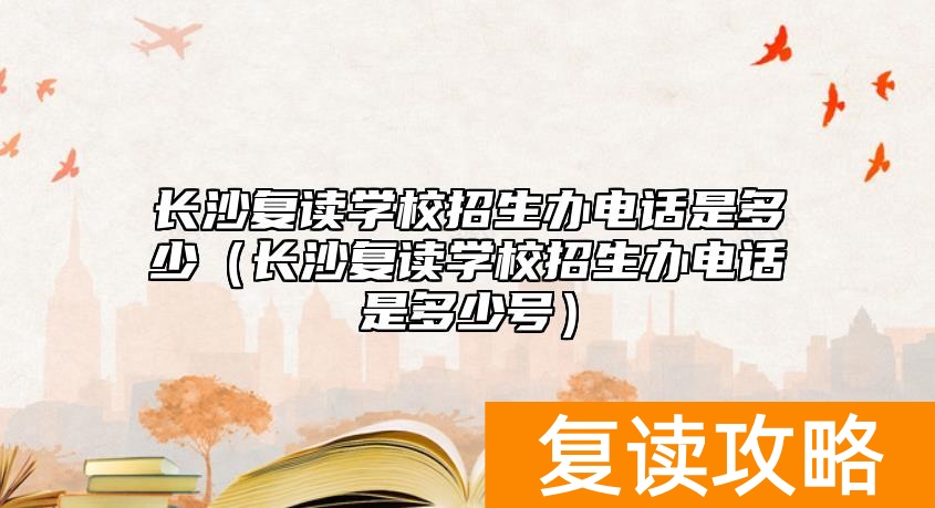 长沙复读学校招生办电话是多少（长沙复读学校招生办电话是多少号）