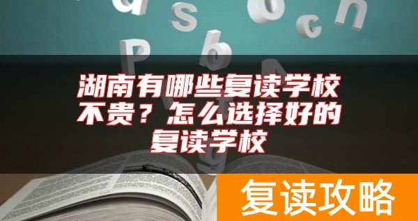 湖南有哪些复读学校不贵？怎么选择好的复读学校