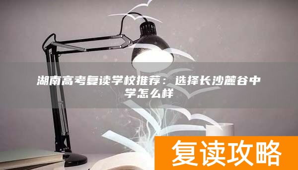 湖南高考复读学校推荐：选择长沙麓谷中学怎么样