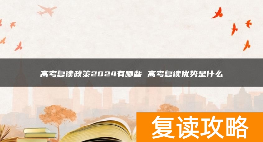 高考复读政策2024有哪些 高考复读优势是什么