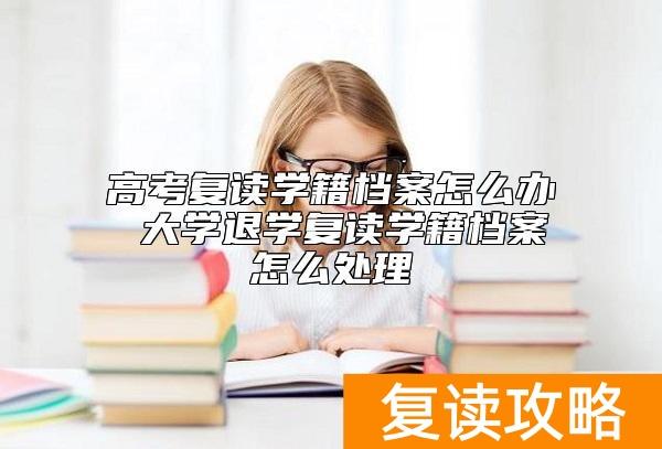 高考复读学籍档案怎么办 大学退学复读学籍档案怎么处理