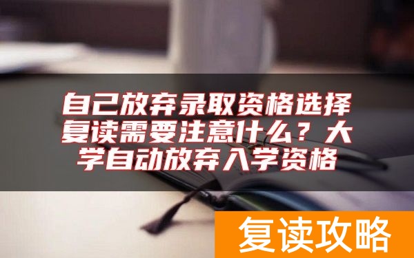 自己放弃录取资格选择复读需要注意什么？大学自动放弃入学资格