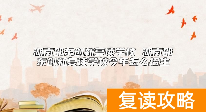 湖南邵东创新复读学校 湖南邵东创新复读学校今年怎么招生