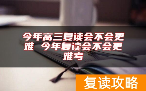 今年高三复读会不会更难 今年复读会不会更难考