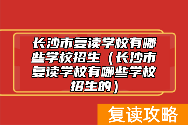 长沙市复读学校有哪些学校招生（长沙市复读学校有哪些学校招生的）