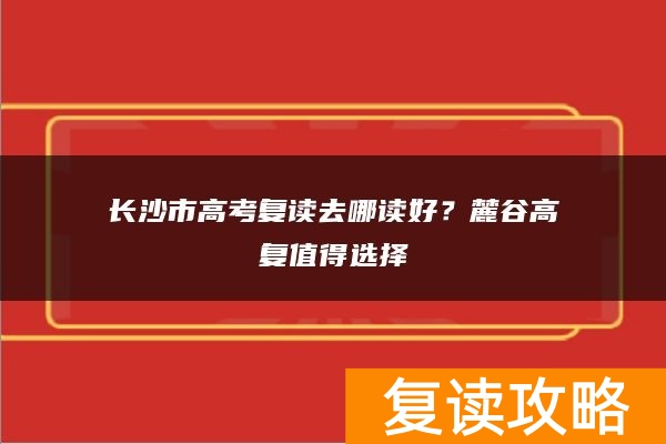长沙市高考复读去哪读好?麓谷高复值得选择