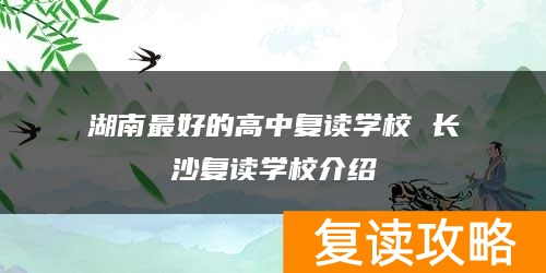 湖南最好的高中复读学校 长沙复读学校介绍