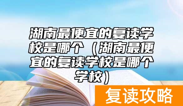 湖南最便宜的复读学校是哪个（湖南最便宜的复读学校是哪个学校）