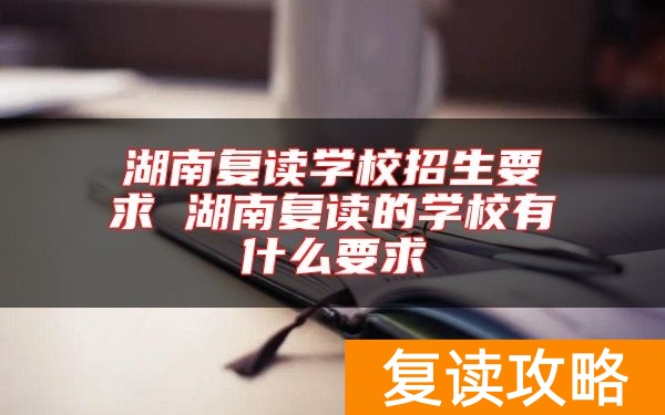 湖南复读学校招生要求 湖南复读的学校有什么要求