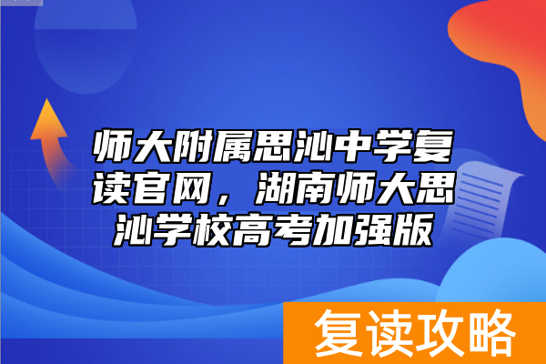 师大附属思沁中学复读官网，湖南师大思沁学校高考加强版