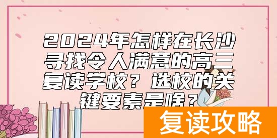 2024年怎样在长沙寻找令人满意的高三复读学校?选校的关键要素是啥?