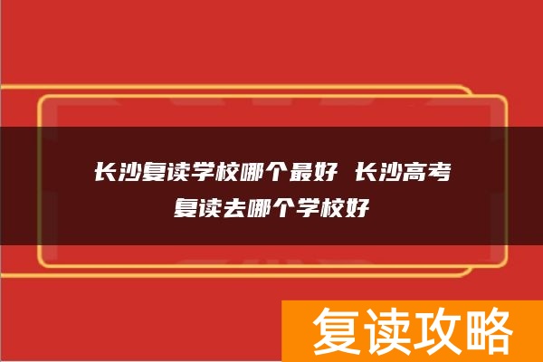 长沙复读学校哪个最好 长沙高考复读去哪个学校好