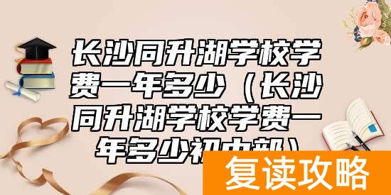 长沙同升湖学校学费一年多少（长沙同升湖学校学费一年多少初中部）