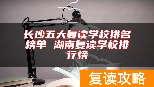 长沙五大复读学校排名榜单 湖南复读学校排行榜