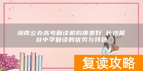 湖南公办高考复读机构哪里好 长沙麓谷中学复读的优势与特色