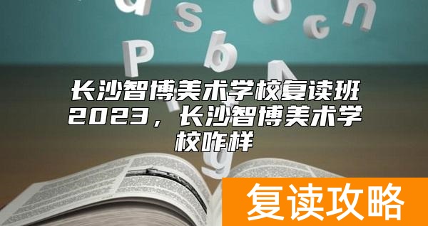 长沙智博美术学校复读班2023，长沙智博美术学校咋样