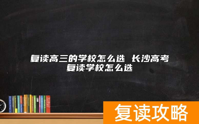 复读高三的学校怎么选 长沙高考复读学校怎么选